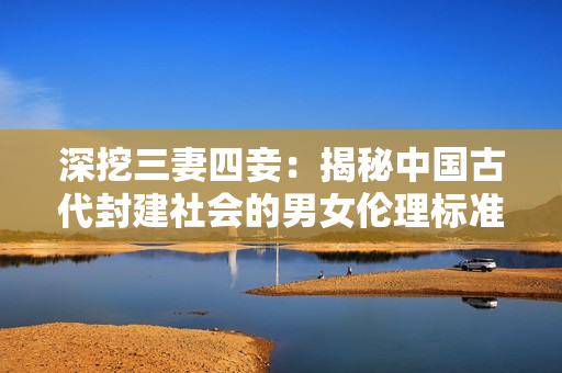 深挖三妻四妾：揭秘中国古代封建社会的男女伦理标准