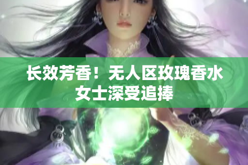 长效芳香！无人区玫瑰香水女士深受追捧