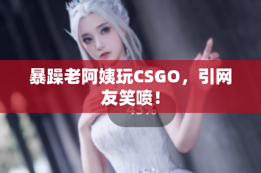 暴躁老阿姨玩CSGO，引网友笑喷！