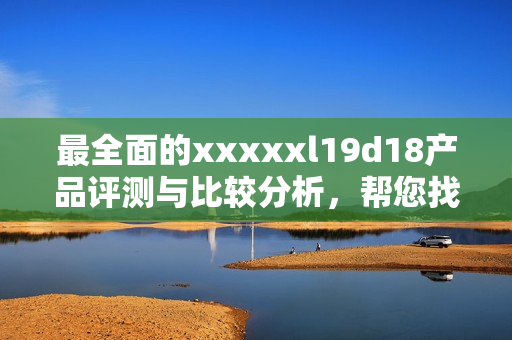 最全面的xxxxxl19d18产品评测与比较分析，帮您找到最适合的选择