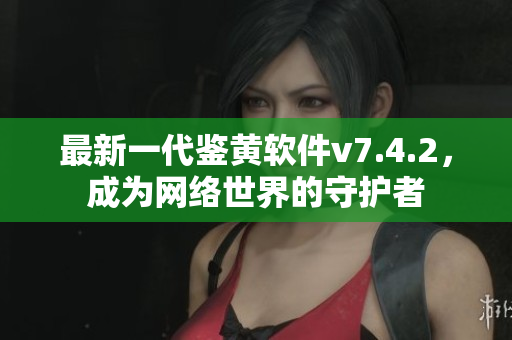 最新一代鉴黄软件v7.4.2，成为网络世界的守护者