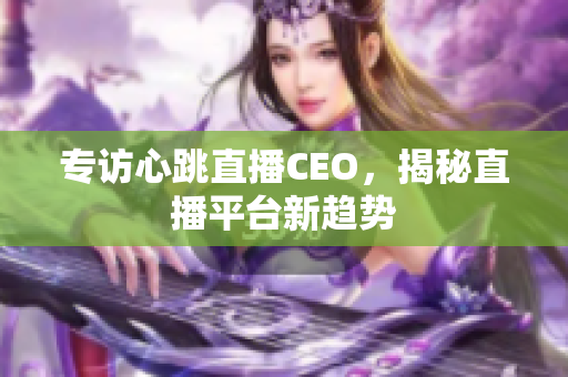 专访心跳直播CEO，揭秘直播平台新趋势