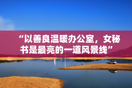 “以善良温暖办公室，女秘书是最亮的一道风景线”