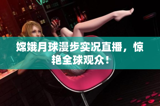 嫦娥月球漫步实况直播，惊艳全球观众！