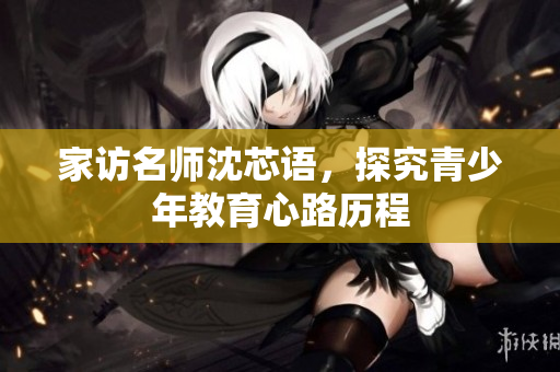 家访名师沈芯语，探究青少年教育心路历程