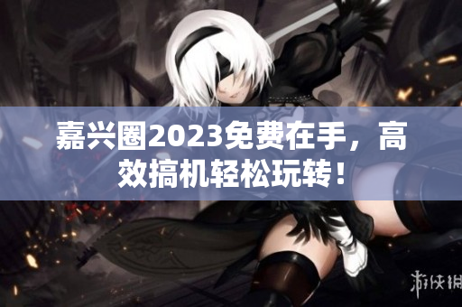 嘉兴圈2023免费在手，高效搞机轻松玩转！
