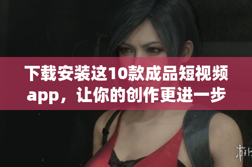 下载安装这10款成品短视频app，让你的创作更进一步！