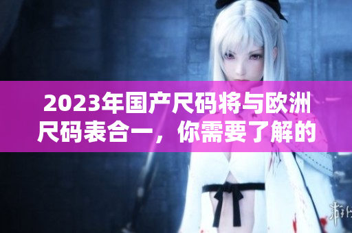 2023年国产尺码将与欧洲尺码表合一，你需要了解的变化有哪些？
