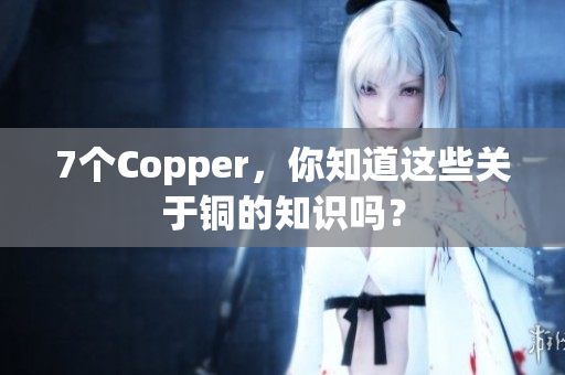 7个Copper，你知道这些关于铜的知识吗？
