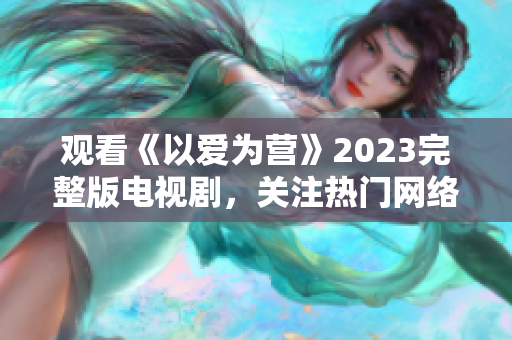 观看《以爱为营》2023完整版电视剧，关注热门网络编辑之选！