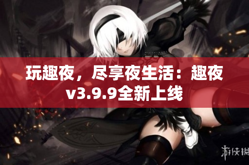 玩趣夜，尽享夜生活：趣夜v3.9.9全新上线