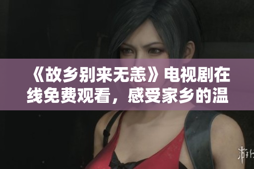 《故乡别来无恙》电视剧在线免费观看，感受家乡的温暖与思念