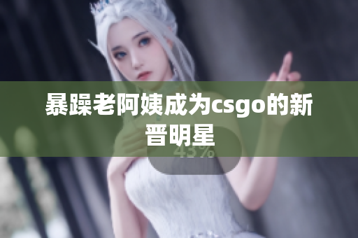 暴躁老阿姨成为csgo的新晋明星