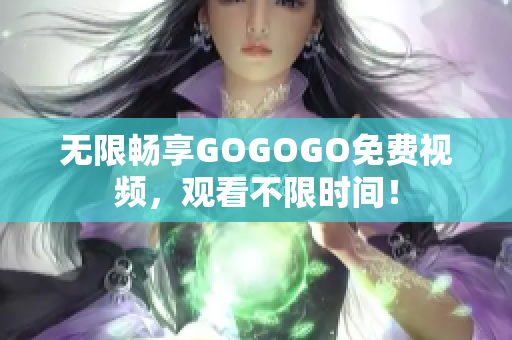 无限畅享GOGOGO免费视频，观看不限时间！