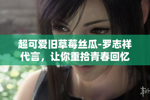 超可爱旧草莓丝瓜-罗志祥代言，让你重拾青春回忆