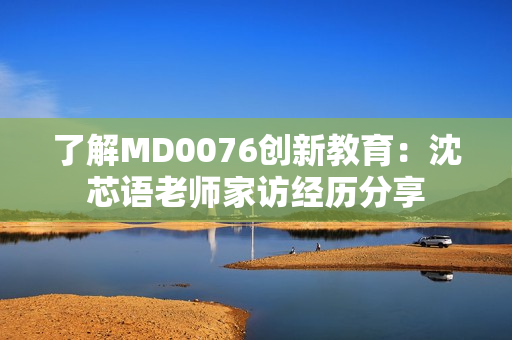 了解MD0076创新教育：沈芯语老师家访经历分享