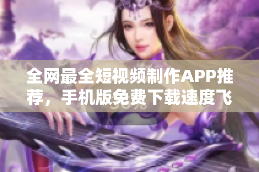 全网最全短视频制作APP推荐，手机版免费下载速度飞快！