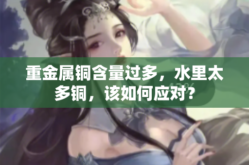 重金属铜含量过多，水里太多铜，该如何应对？
