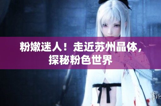 粉嫩迷人！走近苏州晶体，探秘粉色世界
