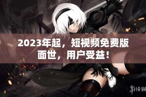 2023年起，短视频免费版面世，用户受益！