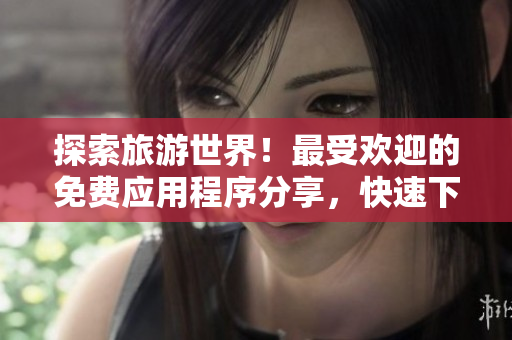 探索旅游世界！最受欢迎的免费应用程序分享，快速下载9.1版本！