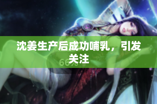 沈姜生产后成功哺乳，引发关注