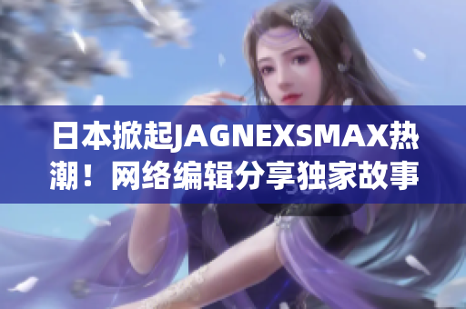 日本掀起JAGNEXSMAX热潮！网络编辑分享独家故事