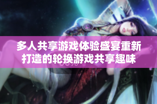 多人共享游戏体验盛宴重新打造的轮换游戏共享趣味