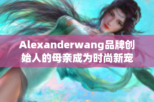 Alexanderwang品牌创始人的母亲成为时尚新宠