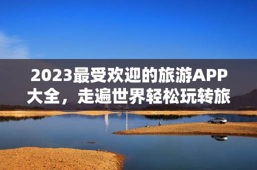 2023最受欢迎的旅游APP大全，走遍世界轻松玩转旅行！