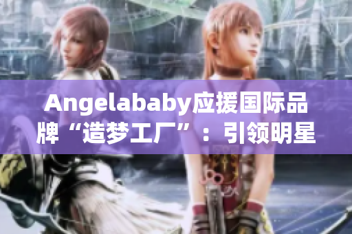 Angelababy应援国际品牌“造梦工厂”：引领明星风尚