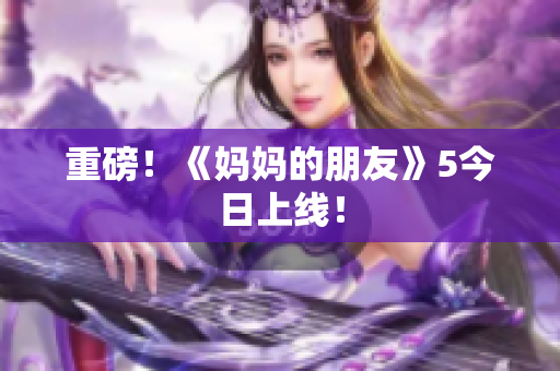 重磅！《妈妈的朋友》5今日上线！