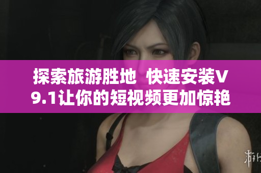 探索旅游胜地  快速安装V9.1让你的短视频更加惊艳