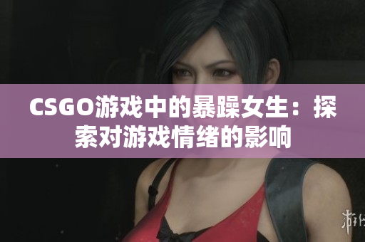CSGO游戏中的暴躁女生：探索对游戏情绪的影响