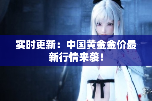 实时更新：中国黄金金价最新行情来袭！