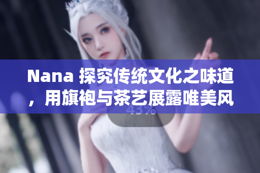 Nana 探究传统文化之味道，用旗袍与茶艺展露唯美风情