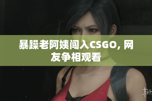 暴躁老阿姨闯入CSGO, 网友争相观看