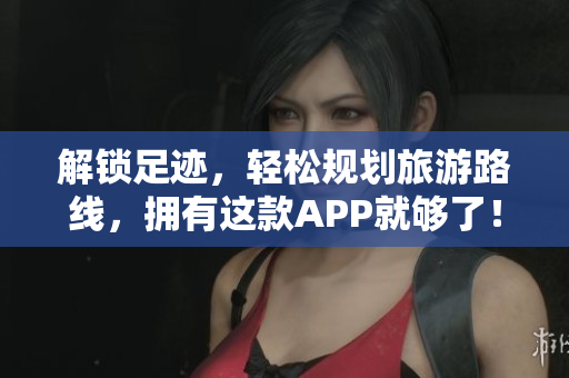 解锁足迹，轻松规划旅游路线，拥有这款APP就够了！