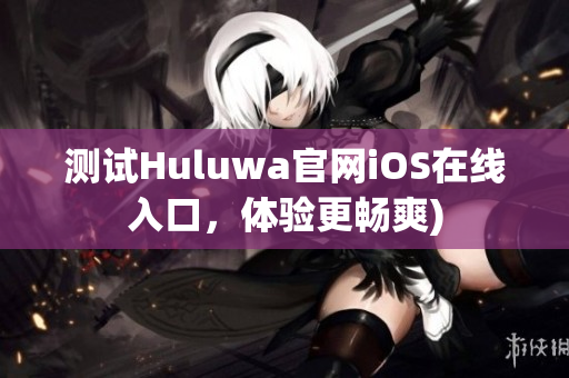 测试Huluwa官网iOS在线入口，体验更畅爽)