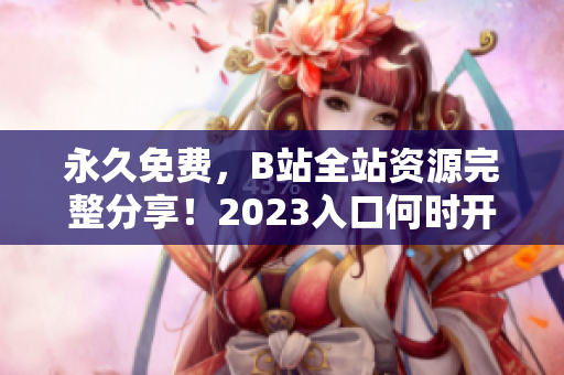 永久免费，B站全站资源完整分享！2023入口何时开启？