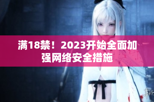 满18禁！2023开始全面加强网络安全措施