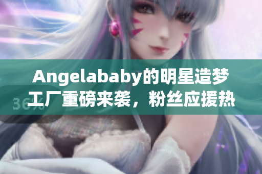 Angelababy的明星造梦工厂重磅来袭，粉丝应援热力全开！