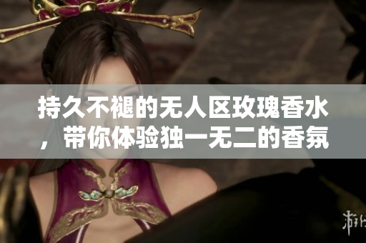 持久不褪的无人区玫瑰香水，带你体验独一无二的香氛之旅