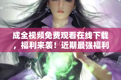 成全视频免费观看在线下载，福利来袭！近期最强福利！成全视频免费在线观看和下载