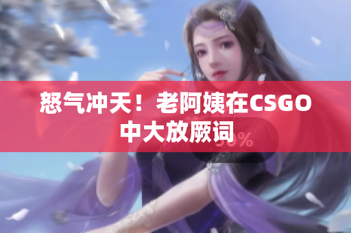 怒气冲天！老阿姨在CSGO中大放厥词