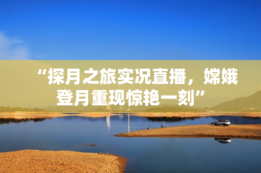 “探月之旅实况直播，嫦娥登月重现惊艳一刻”