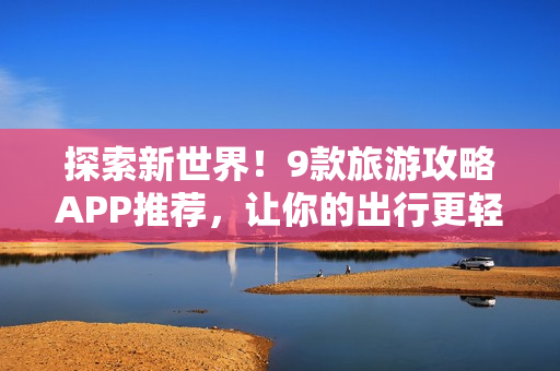 探索新世界！9款旅游攻略APP推荐，让你的出行更轻松