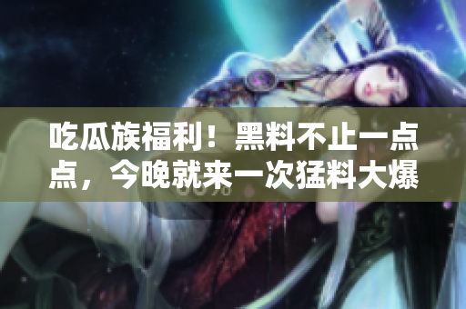 吃瓜族福利！黑料不止一点点，今晚就来一次猛料大爆发！