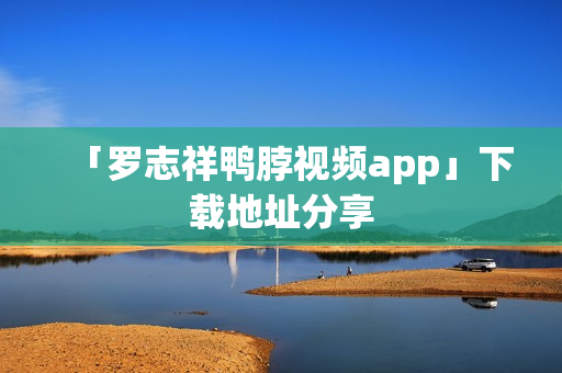 「罗志祥鸭脖视频app」下载地址分享
