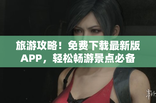 旅游攻略！免费下载最新版APP，轻松畅游景点必备